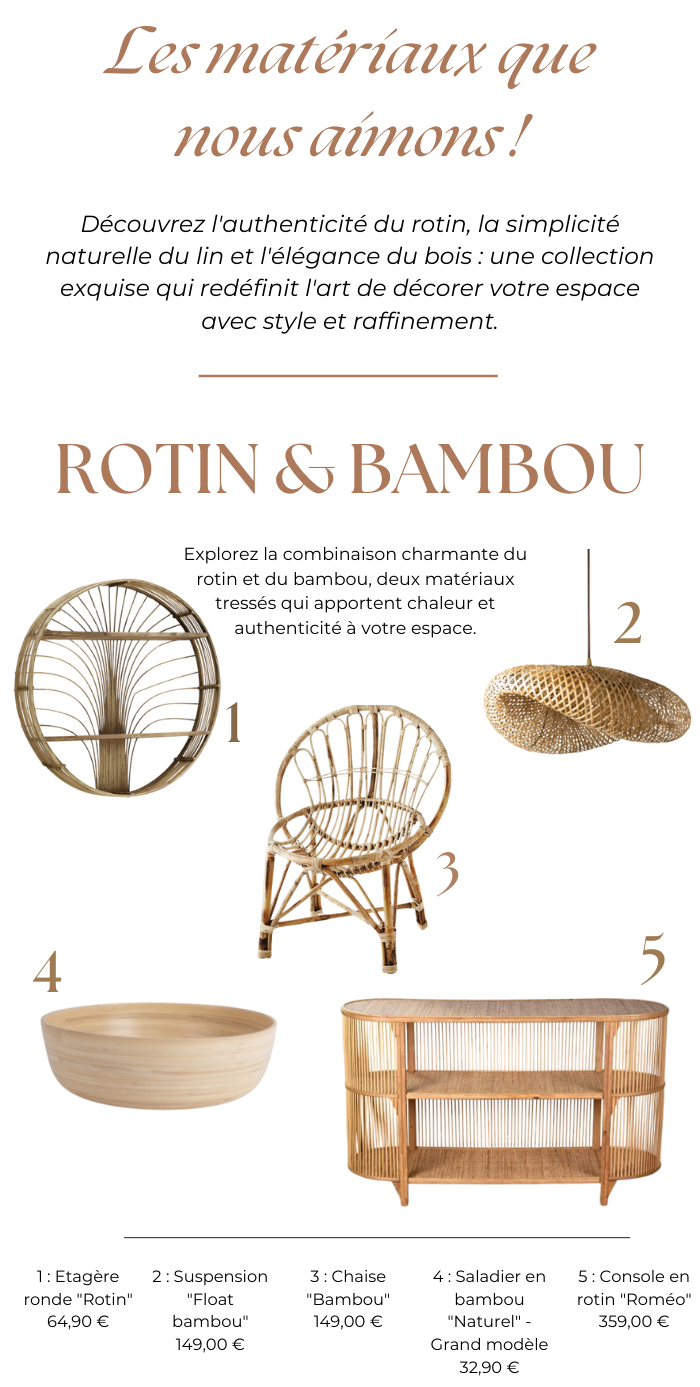 Découvrez l'authenticité du rotin, la simplicité naturelle du lin et l'élégance du bois : une collection exquise qui redéfinit l'art de décorer votre espace avec style et raffinement. Explorez la combinaison charmante du rotin et du bambou, deux matériaux tressés qui apportent chaleur et authenticité à votre espace.